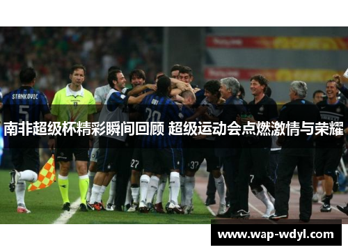 南非超级杯精彩瞬间回顾 超级运动会点燃激情与荣耀