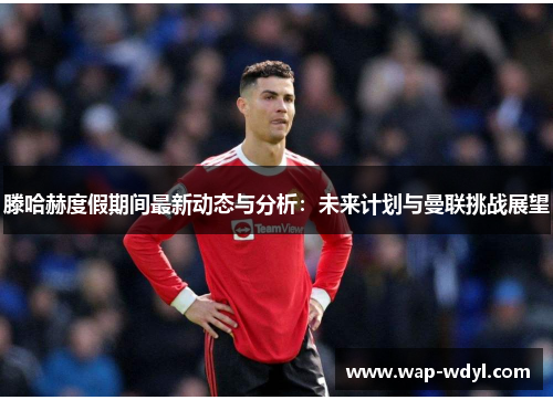 滕哈赫度假期间最新动态与分析：未来计划与曼联挑战展望