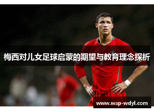 梅西对儿女足球启蒙的期望与教育理念探析 梅西对儿女足球启蒙的期望与教育理念探析