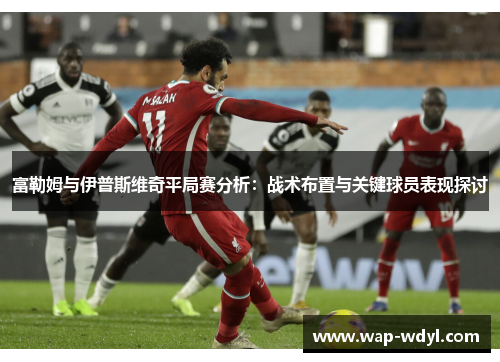 富勒姆与伊普斯维奇平局赛分析：战术布置与关键球员表现探讨
