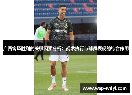 广西客场胜利的关键因素分析:战术执行与球员表现的综合作用 广西客场胜利的关键因素分析:战术执行与球员表现的综合作用