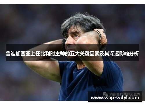 鲁迪加西亚上任比利时主帅的五大关键因素及其深远影响分析 鲁迪加西亚上任比利时主帅的五大关键因素及其深远影响分析