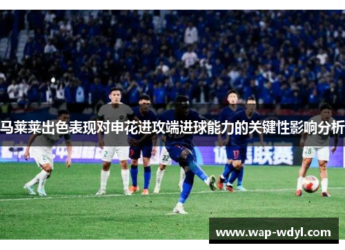 马莱莱出色表现对申花进攻端进球能力的关键性影响分析 马莱莱出色表现对申花进攻端进球能力的关键性影响分析