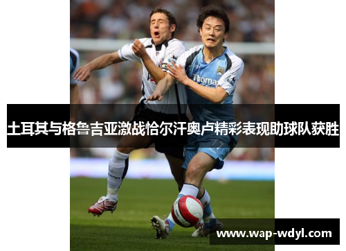 土耳其与格鲁吉亚激战恰尔汗奥卢精彩表现助球队获胜 土耳其与格鲁吉亚激战恰尔汗奥卢精彩表现助球队获胜