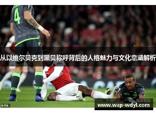从以维尔贝克到黑贝称呼背后的人格魅力与文化意涵解析 从以维尔贝克到黑贝称呼背后的人格魅力与文化意涵解析