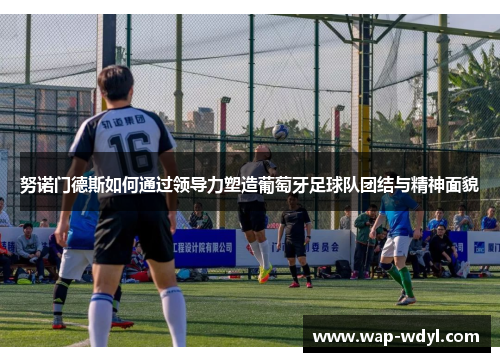 努诺门德斯如何通过领导力塑造葡萄牙足球队团结与精神面貌