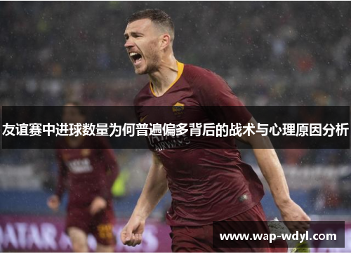 友谊赛中进球数量为何普遍偏多背后的战术与心理原因分析