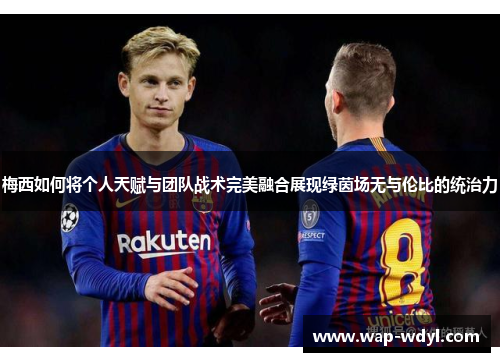 梅西如何将个人天赋与团队战术完美融合展现绿茵场无与伦比的统治力