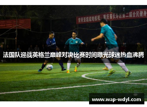 法国队迎战英格兰巅峰对决比赛时间曝光球迷热血沸腾