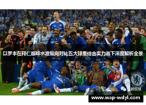 以罗本在拜仁巅峰水准纵向对比五大球星综合实力高下深度解析全景